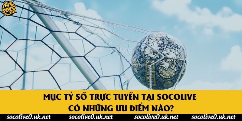 Mục tỷ số trực tuyến tại Socolive có những ưu điểm nào?